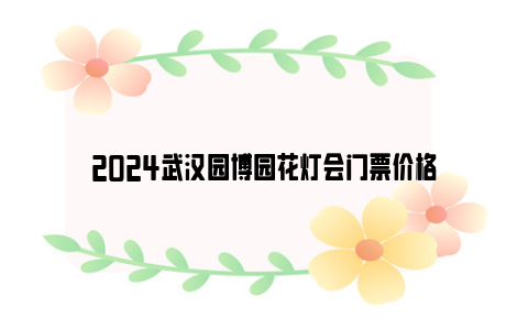 2024武汉园博园花灯会门票价格