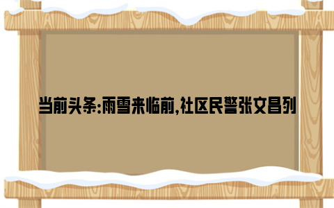 当前头条：雨雪来临前，社区民警张文昌列了一张任务清单