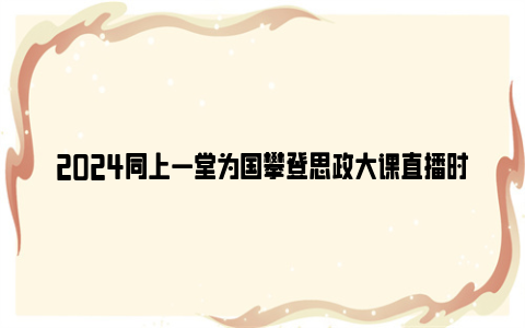 2024同上一堂为国攀登思政大课直播时间及观看入口