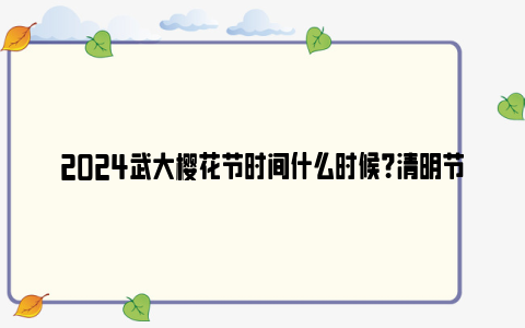 2024武大樱花节时间什么时候？清明节还可以看吗？