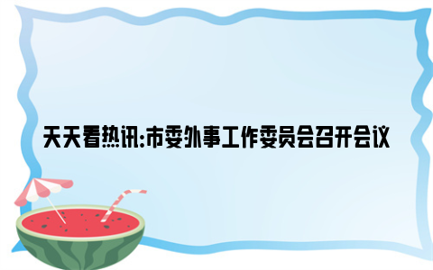 天天看热讯：市委外事工作委员会召开会议：深入学习贯彻习近平外交思想，扎实推动武汉外事工作高质量发展