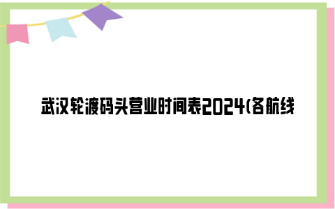 武汉轮渡码头营业时间表2024(各航线)