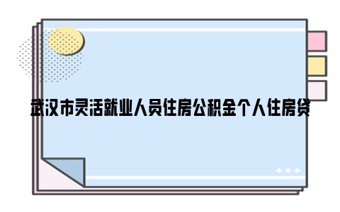 武汉市灵活就业人员住房公积金个人住房贷款实施细则