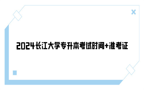 2024长江大学专升本考试时间 准考证打印时间入口 成绩查询时间