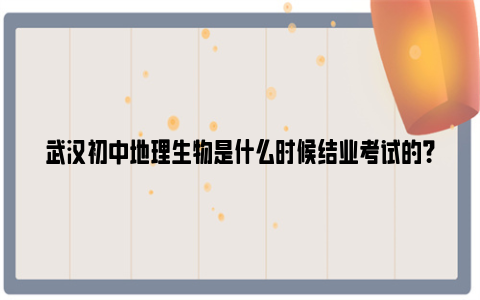 武汉初中地理生物是什么时候结业考试的？