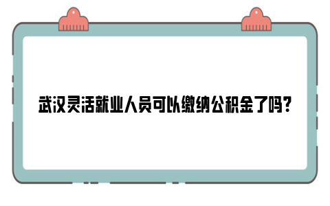 武汉灵活就业人员可以缴纳公积金了吗？