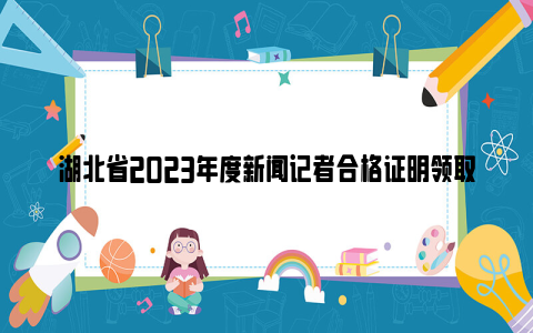 湖北省2023年度新闻记者合格证明领取通知