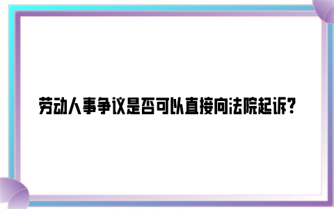 劳动人事争议是否可以直接向法院起诉？