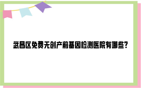 武昌区免费无创产前基因检测医院有哪些？