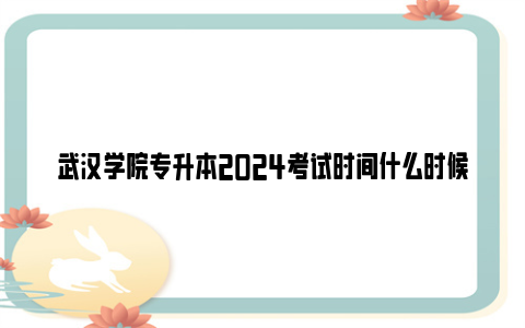 武汉学院专升本2024考试时间什么时候？（附成绩查询时间）