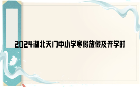 2024湖北天门中小学寒假放假及开学时间是什么时候？