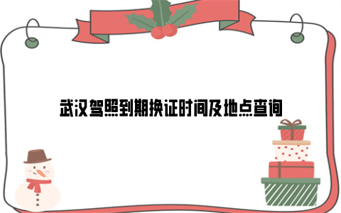 武汉驾照到期换证时间及地点查询