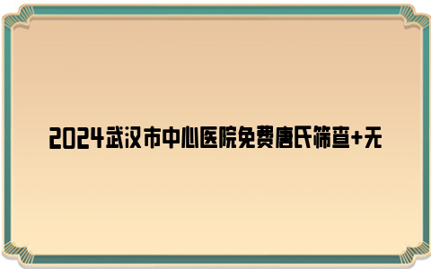 2024武汉市中心医院免费唐氏筛查 无创dna检查条件及要求