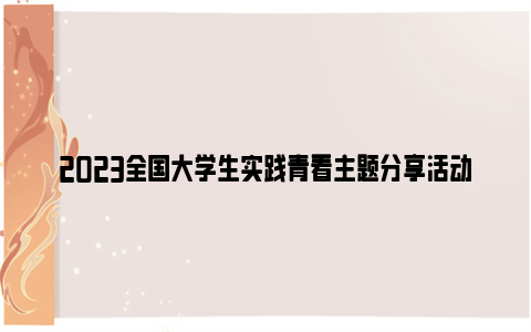 2023全国大学生实践青看主题分享活动视频直播回放入口