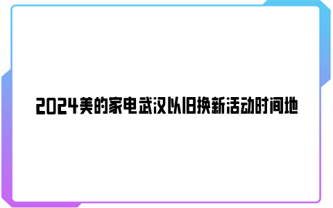 2024美的家电武汉以旧换新活动时间地点及内容