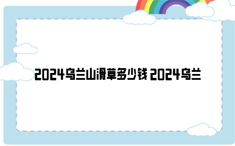 2024乌兰山滑草多少钱 2024乌兰山景区地址及门票价格