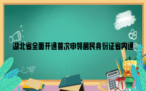 湖北省全面开通首次申领居民身份证省内通办