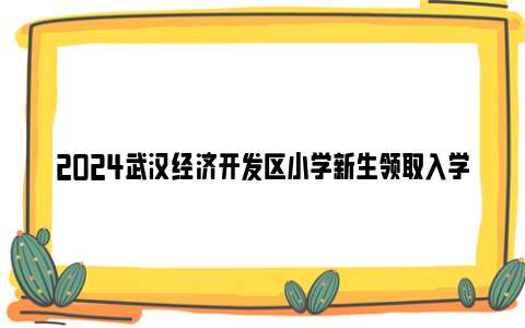 2024武汉经济开发区小学新生领取入学通知书时间及方法