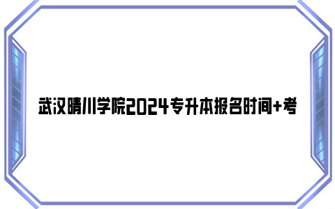 武汉晴川学院2024专升本报名时间 考试时间 成绩查询时间