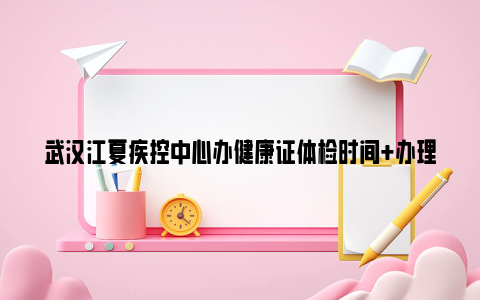 武汉江夏疾控中心办健康证体检时间 办理对象 取证时间