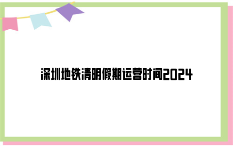 深圳地铁清明假期运营时间2024