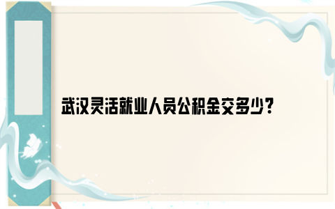 武汉灵活就业人员公积金交多少？