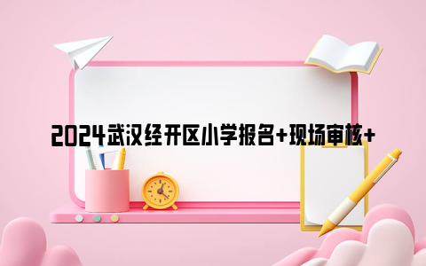 2024武汉经开区小学报名 现场审核 结果查询 入学报到时间