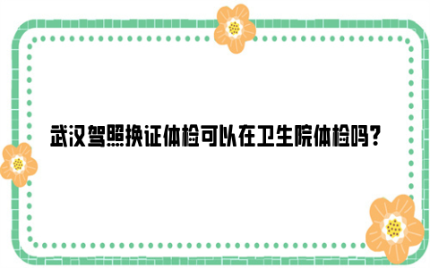 武汉驾照换证体检可以在卫生院体检吗？