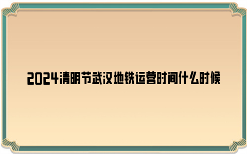 2024清明节武汉地铁运营时间什么时候？