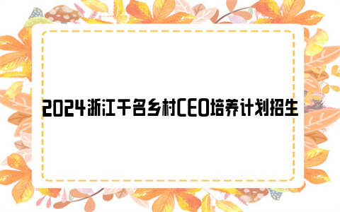 2024浙江千名乡村ceo培养计划招生简章