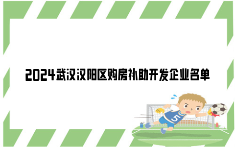 2024武汉汉阳区购房补助开发企业名单(持续更新）