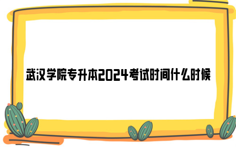 武汉学院专升本2024考试时间什么时候？（附成绩查询时间）