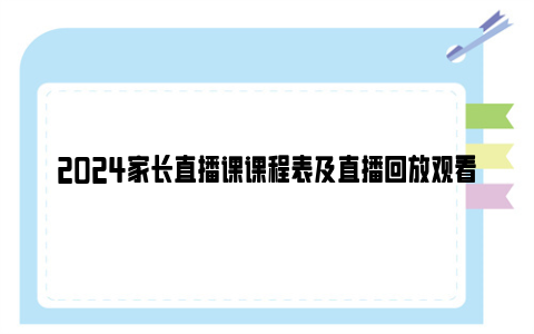 2024家长直播课课程表及直播回放观看入口