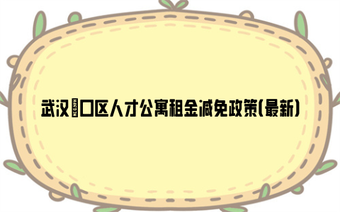 武汉硚口区人才公寓租金减免政策（最新）