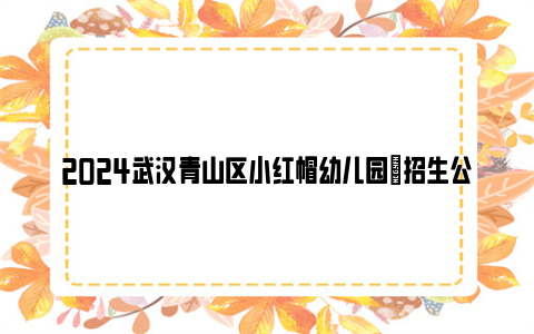 2024武汉青山区小红帽幼儿园​招生公告