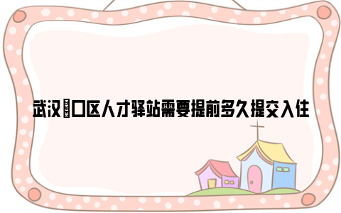 武汉硚口区人才驿站需要提前多久提交入住申请?