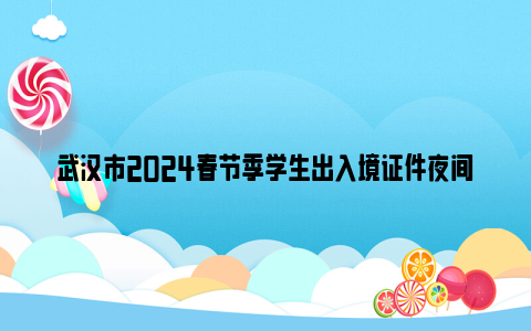 武汉市2024春节季学生出入境证件夜间专场办理时间 地点 办事材料