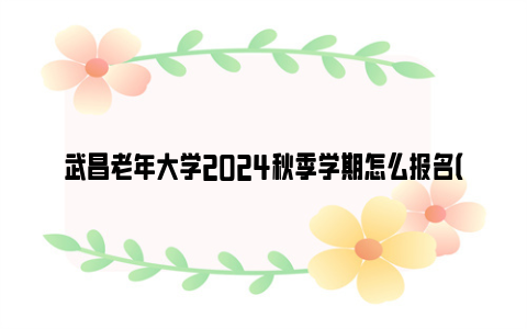 武昌老年大学2024秋季学期怎么报名（附报名流程）