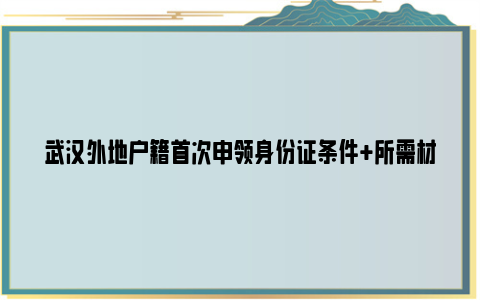 武汉外地户籍首次申领身份证条件 所需材料