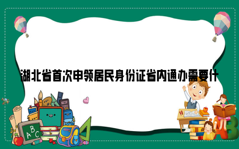 湖北省首次申领居民身份证省内通办需要什么材料？