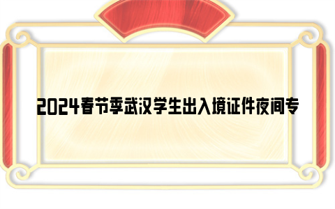 2024春节季武汉学生出入境证件夜间专场办理对象 时间 地点