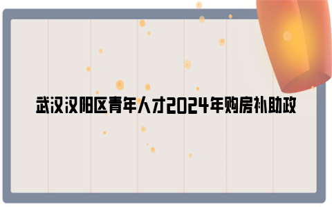 武汉汉阳区青年人才2024年购房补助政策