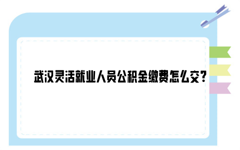 武汉灵活就业人员公积金缴费怎么交？