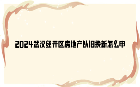 2024武汉经开区房地产以旧换新怎么申请？