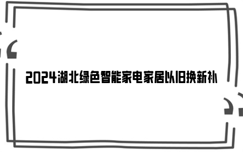 2024湖北绿色智能家电家居以旧换新补贴申请常见问题