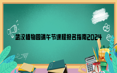 武汉植物园端午节课程报名指南2024