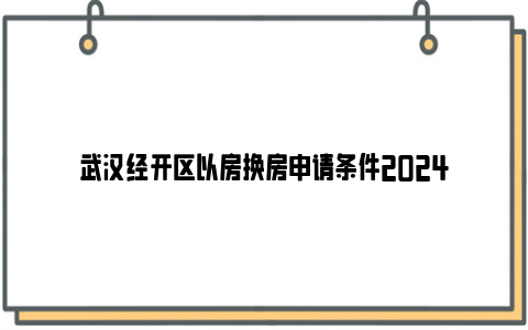 武汉经开区以房换房申请条件2024