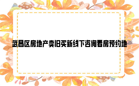 武昌区房地产卖旧买新线下咨询看房预约地址 电话