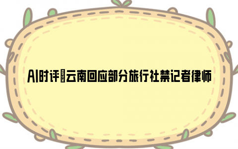 ai时评|云南回应部分旅行社禁记者律师参团 为何害怕事实被报道？！