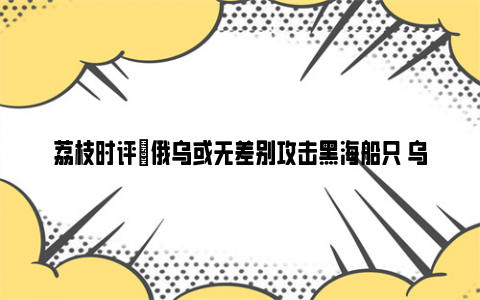 荔枝时评|俄乌或无差别攻击黑海船只 乌克兰作死在先俄方将奉陪到底！